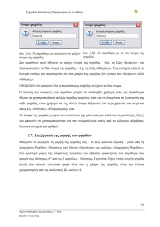 Εγχειρίδιο Κατασκευής Μικρόκοσμων με το Αβάκιο
16
Έργο ΠΛΕΙΑΔΕΣ/ Χρυσαλλίδες, Γ΄ ΚΠΣ
ΕΑ.ΙΤΥ / Υπ.Ε.Π.Θ.
Εικ. 11α: Το παράθυρο με επιλεγμένο το τρέχον
όνομα της ψηφίδας
Εικ. 11β: Το παράθυρο με το νέο όνομα της
ψηφίδας
Στο παράθυρο αυτό σβήνετε το τρέχον όνομα της ψηφίδας – δηλ. τη λέξη «Κείμενο»- και
πληκτρολογείτε το Νέο όνομα της ψηφίδας – π.χ. τη λέξη «Οδηγίες»-. Στη συνέχεια πιέζετε το
Κουμπί εντάξει και παρατηρείτε ότι στη μπάρα της ψηφίδας δεν γράφει πια «Κείμενο» αλλά
«Οδηγίες».
ΠΡΟΣΟΧΗ: δεν μπορούν δύο ή περισσότερες ψηφίδες να έχουν το ίδιο όνομα.
Η αλλαγή του ονόματος των ψηφίδων μπορεί να αποδειχθεί χρήσιμη όταν για παράδειγμα
θέλετε να χρησιμοποιήσετε πολλές ψηφίδες κειμένου, έτσι για να διακρίνετε τη λειτουργία της
κάθε ψηφίδας είναι χρήσιμο να της δίνετε όνομα δηλωτικό του περιεχομένου του κειμένου
όπως π.χ. «Οδηγίες», «Πληροφορίες» κλπ.
Το όνομα της ψηφίδας μπορεί να αποτελείται όχι μόνο από μία αλλά και περισσότερες λέξεις
και μπορούν να χρησιμοποιούνται για την ονοματολογία εκτός από το ελληνικό αλφάβητο,
λατινικά στοιχεία και αριθμοί.
3.7. Επεξεργασία της μορφής των ψηφίδων
Μπορείτε να αλλάξετε τη μορφή της ψηφίδας σας – το πώς φαίνεται δηλαδή – μέσα από τη
Διαχείριση Ψηφίδων. Πηγαίνετε στο Μενού «Εργαλεία» και επιλέξτε «Διαχείριση Ψηφίδων».
Στο αριστερό μέρος της επιφάνειας Εργασίας του αβακίου εμφανίζεται ένα παράθυρο που
αφορά στις Ιδιότητες (1η
από τις 3 καρτέλες – Ιδιότητες, Γεγονότα, Ήχοι-) στην ενεργή ψηφίδα
(αυτή που κάνατε τελευταία φορά κλικ και η μπάρα της ψηφίδας είναι πιο έντονα
χρωματισμένη από τις υπόλοιπες) βλ. εικόνα 12.
 