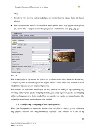 Εγχειρίδιο Κατασκευής Μικρόκοσμων με το Αβάκιο
23
Έργο ΠΛΕΙΑΔΕΣ/ Χρυσαλλίδες, Γ΄ ΚΠΣ
ΕΑ.ΙΤΥ / Υπ.Ε.Π.Θ.
εσείς
• Πηγαίνετε στην ιδιότητα εικόνα υποβάθρου και κάνετε κλικ στο φάκελο δίπλα στο λευκό
πλαίσιο
• Επιλέξτε την εικόνα που θέλετε και αυτή θα προβληθεί ως φόντο στην ψηφίδα του κειμένου
(βλ. εικόνα 19). Το αρχεία εικόνων που μπορούν να «διαβαστούν» είναι .png, .jpg, .gif
Εικ. 19
Για να καταργήσετε την εικόνα ως φόντο του κειμένου κάνετε κλικ δίπλα στο κουμπί της
Αδιαφάνειας ώστε να είναι επιλεγμένο και σβήστε από το πλαίσιο δίπλα στην ιδιότητα «Εικόνα
υποβάθρου» τη διαδρομή του αρχείου της εικόνας.
Εδώ δόθηκε ένα ενδεικτικό παράδειγμα του πώς μπορείτε να αλλάξετε την εμφάνιση μίας
ψηφίδας. Κάθε ψηφίδα έχει τις δικές της ιδιότητες, μία μικρή περιγραφή για τις ιδιότητες της
κάθε ψηφίδας μπορείτε να βρείτε στη βοήθεια που αφορά στην ψηφίδα που σας ενδιαφέρει (βλ.
τη βοήθεια που είναι ενσωματωμένη σε κάθε ψηφίδα)
3.8. Αποθήκευση- Αντιγραφή- Επικόλληση ψηφίδας
Όταν έχετε διαμορφώσει τη μορφή μίας ψηφίδας όπως εσείς θέλετε – όπως π.χ. στην περίπτωση
της ψηφίδας κειμένου που επεξεργαστήκαμε νωρίτερα- είναι πιθανόν να θέλετε να τη
 