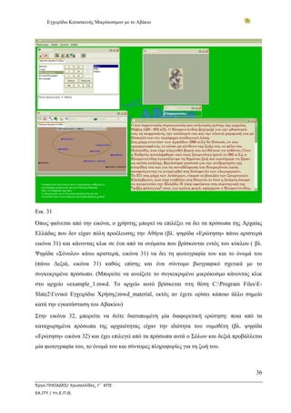 Εγχειρίδιο Κατασκευής Μικρόκοσμων με το Αβάκιο
36
Έργο ΠΛΕΙΑΔΕΣ/ Χρυσαλλίδες, Γ΄ ΚΠΣ
ΕΑ.ΙΤΥ / Υπ.Ε.Π.Θ.
Εικ. 31
Όπως φαίνεται από την εικόνα, ο χρήστης μπορεί να επιλέξει να δει τα πρόσωπα της Αρχαίας
Ελλάδας που δεν είχαν πόλη προέλευσης την Αθήνα (βλ. ψηφίδα «Ερώτηση» πάνω αριστερά
εικόνα 31) και κάνοντας κλικ σε ένα από τα ονόματα που βρίσκονται εντός του κύκλου ( βλ.
Ψηφίδα «Σύνολο» κάτω αριστερά, εικόνα 31) να δει τη φωτογραφία του και το όνομά του
(πάνω Δεξιά, εικόνα 31) καθώς επίσης και ένα σύντομο βιογραφικό σχετικά με το
συγκεκριμένο πρόσωπο. (Μπορείτε να ανοίξετε το συγκεκριμένο μικρόκοσμο κάνοντας κλικ
στο αρχείο «example_1.mwd. Το αρχείο αυτό βρίσκεται στη θέση C:Program FilesE-
Slate2Γενικό Εγχειρίδιο Χρήσηςmwd_material, εκτός αν έχετε ορίσει κάποιο άλλο σημείο
κατά την εγκατάσταση του Αβακίου)
Στην εικόνα 32, μπορείτε να δείτε διατυπωμένη μία διαφορετική ερώτηση: ποια από τα
καταχωρημένα πρόσωπα της αρχαιότητας είχαν την ιδιότητα του νομοθέτη (βλ. ψηφίδα
«Ερώτηση» εικόνα 32) και έχει επιλεγεί από τα πρόσωπα αυτά ο Σόλων και δεξιά προβάλλεται
μία φωτογραφία του, το όνομά του και σύντομες πληροφορίες για τη ζωή του.
 