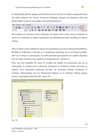 Εγχειρίδιο Κατασκευής Μικρόκοσμων με το Αβάκιο
39
Έργο ΠΛΕΙΑΔΕΣ/ Χρυσαλλίδες, Γ΄ ΚΠΣ
ΕΑ.ΙΤΥ / Υπ.Ε.Π.Θ.
Ο επεξεργαστής βάσεων παρέχει μια διευκόλυνση στην επιλογή των αρχείων χρησιμοποιώντας
ένα ειδικό πλήκτρο που λέγεται «Εισαγωγή διαδρομής αρχείου» και βρίσκεται πάνω στη
βασική ράβδο εργαλείων της ψηφίδας «Επεξεργαστής βάσεων».
Με τη χρήση του πλήκτρου αυτού, επιλέγουμε ένα αρχείο από το δίσκο μας και αυτόματα το
όνομα και η διαδρομή του αρχείου εμφανίζεται στο αλφαριθμητικό πεδίο της βάσης που έχουμε
επιλέξει.
Προς το παρόν η μόνη ψηφίδα που έχουμε στο μικρόκοσμό μας είναι ο Επεξεργαστής Βάσεων.
Με βάση το τί θέλουμε να κάνουμε με το μικρόκοσμο επιλέγουμε και τις αντίστοιχες ψηφίδες.
Έτσι για να δούμε τις φωτογραφίες του κάθε προσώπου χρειαζόμαστε μία ψηφίδα «Κορνίζα»
(για τον τρόπο εισαγωγής νέας ψηφίδας στο μικρόκοσμο βλ. ενότητα 4.1)
Όπως έχει ήδη αναφερθεί δεν αρκεί να εισαχθεί μία ψηφίδα στο μικρόκοσμό μας για να
λειτουργήσει σε συνέργεια με τις υπόλοιπες. Χρειάζεται να συνδεθεί με κάποια από αυτές τις
ψηφίδες. Στην προκειμένη περίπτωση κάνουμε την ακόλουθη σύνδεση: Συνδέουμε το
σύνδεσμο «Φωτογραφία» από τον Επεξεργαστή Βάσεων με το σύνδεσμο «Όνομα αρχείου
εικόνας» της ψηφίδας «Κορνίζα» (βλ. εικόνα 34)
Εικ. 34
 