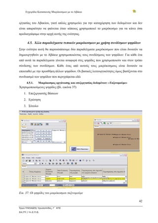 Εγχειρίδιο Κατασκευής Μικρόκοσμων με το Αβάκιο
42
Έργο ΠΛΕΙΑΔΕΣ/ Χρυσαλλίδες, Γ΄ ΚΠΣ
ΕΑ.ΙΤΥ / Υπ.Ε.Π.Θ.
εργασίας του Αβακίου, γιατί απλώς χρησιμεύει για την καταχώρηση των δεδομένων και δεν
είναι απαραίτητο να φαίνεται όταν κάποιος χρησιμοποιεί το μικρόκοσμο για να κάνει όσα
προδιαγράψαμε στην αρχή αυτής της ενότητας.
4.5. Άλλα παραδείγματα τυπικών μικρόκοσμων με χρήση συνδέσμων ψηφίδων
Στην ενότητα αυτή θα παρουσιάσουμε δύο παραδείγματα μικρόκοσμων που είναι δυνατόν να
δημιουργηθούν με το Αβάκιο χρησιμοποιώντας τους συνδέσμους των ψηφίδων: Για κάθε ένα
από αυτά τα παραδείγματα γίνεται αναφορά στις ψηφίδες που χρησιμοποιούν και στον τρόπο
σύνδεσης των συνδέσμων. Κάθε ένας από αυτούς τους μικρόκοσμους είναι δυνατόν να
επεκταθεί με την προσθήκη άλλων ψηφίδων. Οι βασικές λειτουργικότητες όμως βασίζονται στο
συνδυασμό των ψηφίδων που περιγράφεται εδώ
4.5.1. Μικρόκοσμος οργάνωσης και επεξεργασίας δεδομένων: «Ταξινομούμε»
Χρησιμοποιούμενες ψηφίδες (βλ. εικόνα 37)
1. Επεξεργαστής Βάσεων
2. Ερώτηση
3. Σύνολο
Εικ. 37: Οι ψηφίδες του μικρόκοσμου ταξινομούμε
 