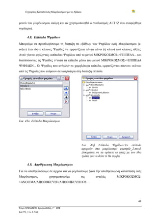 Εγχειρίδιο Κατασκευής Μικρόκοσμων με το Αβάκιο
48
Έργο ΠΛΕΙΑΔΕΣ/ Χρυσαλλίδες, Γ΄ ΚΠΣ
ΕΑ.ΙΤΥ / Υπ.Ε.Π.Θ.
μενού του μικρόκοσμου ακόμη και αν χρησιμοποιηθεί ο συνδυασμός ALT+Z που αναφέρθηκε
νωρίτερα).
4.8. Επίπεδα Ψηφίδων
Μπορούμε να προσδιορίσουμε τη διάταξη σε «βάθος» των Ψηφίδων ενός Μικρόκοσμου (z-
order) έτσι ώστε κάποιες Ψηφίδες να εμφανίζεται πάντα πάνω (ή κάτω) από κάποιες άλλες.
Αυτό γίνεται ορίζοντας «επίπεδα» Ψηφίδων από το μενού ΜΙΚΡΟΚΟΣΜΟΣ->ΕΠΙΠΕΔΑ... και
διατάσσοντας τις Ψηφίδες σ’αυτά τα επίπεδα μέσω του μενού ΜΙΚΡΟΚΟΣΜΟΣ->ΕΠΙΠΕΔΑ
ΨΗΦΙΔΩΝ... Οι Ψηφίδες που ανήκουν σε χαμηλότερα επίπεδα, εμφανίζονται πάντοτε «κάτω»
από τις Ψηφίδες που ανήκουν σε υψηλότερα στη διάταξη επίπεδα
Εικ. 43α Επίπεδα Μικρόκοσμου
Εικ. 43β Επίπεδα Ψηφίδων:Τα επίπεδα
αφορούν στο μικρόκοσμο example_2.mwd.
Δοκιμάστε να τα ορίσετε κι εσείς με τον ίδιο
τρόπο για να δείτε τί θα συμβεί
4.9. Αποθήκευση Μικρόκοσμου
Για να αποθηκεύσουμε σε αρχείο και να φορτώσουμε ξανά την αποθηκευμένη κατάσταση ενός
Μικρόκοσμου, χρησιμοποιούμε τις εντολές ΜΙΚΡΟΚΟΣΜΟΣ-
>ΑΝΟΙΓΜΑ/ΑΠΟΘΗΚΕΥΣΗ/ΑΠΟΘΗΚΕΥΣΗ ΩΣ….
 