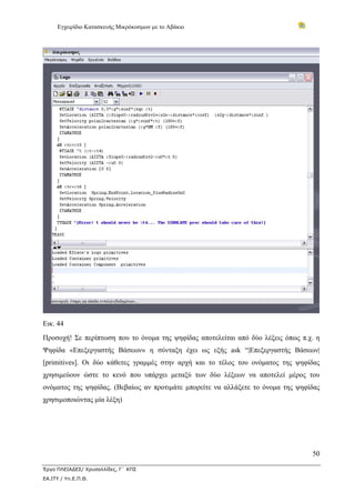 Εγχειρίδιο Κατασκευής Μικρόκοσμων με το Αβάκιο
50
Έργο ΠΛΕΙΑΔΕΣ/ Χρυσαλλίδες, Γ΄ ΚΠΣ
ΕΑ.ΙΤΥ / Υπ.Ε.Π.Θ.
Εικ. 44
Προσοχή! Σε περίπτωση που το όνομα της ψηφίδας αποτελείται από δύο λέξεις όπως π.χ. η
Ψηφίδα «Επεξεργαστής Βάσεων» η σύνταξη έχει ως εξής ask “|Επεξεργαστής Βάσεων|
[primitives]. Οι δύο κάθετες γραμμές στην αρχή και το τέλος του ονόματος της ψηφίδας
χρησιμεύουν ώστε το κενό που υπάρχει μεταξύ των δύο λέξεων να αποτελεί μέρος του
ονόματος της ψηφίδας. (Βεβαίως αν προτιμάτε μπορείτε να αλλάξετε το όνομα της ψηφίδας
χρησιμοποιώντας μία λέξη)
 