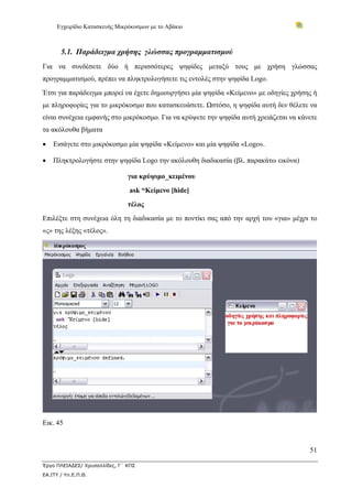 Εγχειρίδιο Κατασκευής Μικρόκοσμων με το Αβάκιο
51
Έργο ΠΛΕΙΑΔΕΣ/ Χρυσαλλίδες, Γ΄ ΚΠΣ
ΕΑ.ΙΤΥ / Υπ.Ε.Π.Θ.
5.1. Παράδειγμα χρήσης γλώσσας προγραμματισμού
Για να συνδέσετε δύο ή περισσότερες ψηφίδες μεταξύ τους με χρήση γλώσσας
προγραμματισμού, πρέπει να πληκτρολογήσετε τις εντολές στην ψηφίδα Logo.
Έτσι για παράδειγμα μπορεί να έχετε δημιουργήσει μία ψηφίδα «Κείμενο» με οδηγίες χρήσης ή
με πληροφορίες για το μικρόκοσμο που κατασκευάσετε. Ωστόσο, η ψηφίδα αυτή δεν θέλετε να
είναι συνέχεια εμφανής στο μικρόκοσμο. Για να κρύψετε την ψηφίδα αυτή χρειάζεται να κάνετε
τα ακόλουθα βήματα
• Εισάγετε στο μικρόκοσμο μία ψηφίδα «Κείμενο» και μία ψηφίδα «Logo».
• Πληκτρολογήστε στην ψηφίδα Logo την ακόλουθη διαδικασία (βλ. παρακάτω εικόνα)
για κρύψιμο_κειμένου
ask “Κείμενο [hide]
τέλος
Επιλέξτε στη συνέχεια όλη τη διαδικασία με το ποντίκι σας από την αρχή του «για» μέχρι το
«ς» της λέξης «τέλος».
Εικ. 45
 