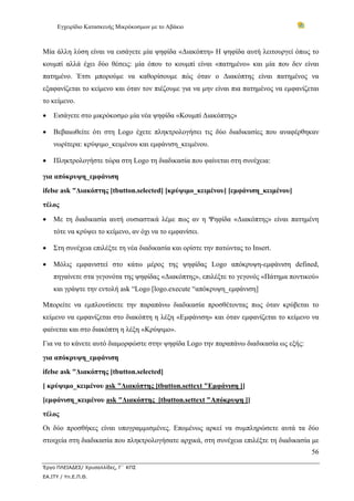 Εγχειρίδιο Κατασκευής Μικρόκοσμων με το Αβάκιο
56
Έργο ΠΛΕΙΑΔΕΣ/ Χρυσαλλίδες, Γ΄ ΚΠΣ
ΕΑ.ΙΤΥ / Υπ.Ε.Π.Θ.
Μία άλλη λύση είναι να εισάγετε μία ψηφίδα «Διακόπτη» Η ψηφίδα αυτή λειτουργεί όπως το
κουμπί αλλά έχει δύο θέσεις: μία όπου το κουμπί είναι «πατημένο» και μία που δεν είναι
πατημένο. Έτσι μπορούμε να καθορίσουμε πώς όταν ο Διακόπτης είναι πατημένος να
εξαφανίζεται το κείμενο και όταν τον πιέζουμε για να μην είναι πια πατημένος να εμφανίζεται
το κείμενο.
• Εισάγετε στο μικρόκοσμο μία νέα ψηφίδα «Κουμπί Διακόπτης»
• Βεβαιωθείτε ότι στη Logo έχετε πληκτρολογήσει τις δύο διαδικασίες που αναφέρθηκαν
νωρίτερα: κρύψιμο_κειμένου και εμφάνιση_κειμένου.
• Πληκτρολογήστε τώρα στη Logo τη διαδικασία που φαίνεται στη συνέχεια:
για απόκρυψη_εμφάνιση
ifelse ask "Διακόπτης [tbutton.selected] [κρύψιμο_κειμένου] [εμφάνιση_κειμένου]
τέλος
• Με τη διαδικασία αυτή ουσιαστικά λέμε πως αν η Ψηφίδα «Διακόπτης» είναι πατημένη
τότε να κρύψει το κείμενο, αν όχι να το εμφανίσει.
• Στη συνέχεια επιλέξτε τη νέα διαδικασία και ορίστε την πατώντας το Insert.
• Μόλις εμφανιστεί στο κάτω μέρος της ψηφίδας Logo απόκρυψη-εμφάνιση defined,
πηγαίνετε στα γεγονότα της ψηφίδας «Διακόπτης», επιλέξτε το γεγονός «Πάτημα ποντικού»
και γράψτε την εντολή ask “Logo [logo.execute “απόκρυψη_εμφάνιση]
Μπορείτε να εμπλουτίσετε την παραπάνω διαδικασία προσθέτοντας πως όταν κρύβεται το
κείμενο να εμφανίζεται στο διακόπτη η λέξη «Εμφάνιση» και όταν εμφανίζεται το κείμενο να
φαίνεται και στο διακόπτη η λέξη «Κρύψιμο».
Για να το κάνετε αυτό διαμορφώστε στην ψηφίδα Logo την παραπάνω διαδικασία ως εξής:
για απόκρυψη_εμφάνιση
ifelse ask "Διακόπτης [tbutton.selected]
[ κρύψιμο_κειμένου ask "Διακόπτης [tbutton.settext "Εμφάνιση ]]
[εμφάνιση_κειμένου ask "Διακόπτης [tbutton.settext "Απόκρυψη ]]
τέλος
Οι δύο προσθήκες είναι υπογραμμισμένες. Επομένως αρκεί να συμπληρώσετε αυτά τα δύο
στοιχεία στη διαδικασία που πληκτρολογήσατε αρχικά, στη συνέχεια επιλέξτε τη διαδικασία με
 
