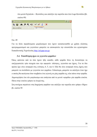 Εγχειρίδιο Κατασκευής Μικρόκοσμων με το Αβάκιο
58
Έργο ΠΛΕΙΑΔΕΣ/ Χρυσαλλίδες, Γ΄ ΚΠΣ
ΕΑ.ΙΤΥ / Υπ.Ε.Π.Θ.
στο μενού Εργαλεία –>Κονσόλες και επιλέξτε την καρτέλα που λέει Logo Κονσόλα (βλ.
εικόνα 49)
Εικ. 49
Για να δείτε παραδείγματα μικρόκοσμων που έχουν κατασκευασθεί με χρήση γλώσσας
προγραμματισμού και γεγονότων μπορείτε να επισκεφτείτε την ιστοσελίδα του εργαστηρίου
Εκπαιδευτικής Τεχνολογίας http://etl.ppp.uoa.gr.
5.4. Τοποθέτηση ήχου σε γεγονότα ψηφίδων
Όπως φαίνεται από τα όσα έχουν ήδη ειπωθεί, κάθε ψηφίδα δίνει τη δυνατότητα να
επεξεργαστείτε τρία στοιχεία που την αφορούν: ιδιότητες, γεγονότα και ήχους. Για τα δύο
πρώτα έχει γίνει αναφορά στις ενότητες 4, 5, και 6. Εδώ θα γίνει αναφορά στους ήχους που
μπορούν να συνδεθούν με γεγονότα των ψηφίδων. Ειδικότερα, μπορείτε να επιλέξετε έναν ήχο
ο οποίος θα ακούγεται όταν συμβαίνει ένα γεγονός σε μίας ψηφίδα π.χ. κλικ πάνω στην ψηφίδα.
Δημιουργήστε ένα νέο μικρόκοσμο και εισάγεται από το μενού «ψηφίδα» μία ψηφίδα ετικέτα.
Πάνω στην ετικέτα γράψτε το όνομά σας.
Στη συνέχεια πηγαίνετε στη διαχείριση ψηφίδων και επιλέξτε την καρτέλα που γράφει «Ήχοι»
βλ. εικόνα 50
 