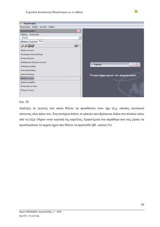 Εγχειρίδιο Κατασκευής Μικρόκοσμων με το Αβάκιο
59
Έργο ΠΛΕΙΑΔΕΣ/ Χρυσαλλίδες, Γ΄ ΚΠΣ
ΕΑ.ΙΤΥ / Υπ.Ε.Π.Θ.
Εικ. 50
Διαλέξτε το γεγονός στο οποίο θέλετε να προσθέσετε έναν ήχο (π.χ. είσοδος ποντικού)
κάνοντας κλικ πάνω του. Στη συνέχεια πιέστε το φάκελο που βρίσκεται δίπλα στο πλαίσιο κάτω
από τη λέξη «Ήχοι» στην κορυφή της καρτέλας. Εμφανίζεται ένα παράθυρο που σας ζητάει να
προσδιορίσετε το αρχείο ήχου που θέλετε να προστεθεί (βλ. εικόνα 51).
 