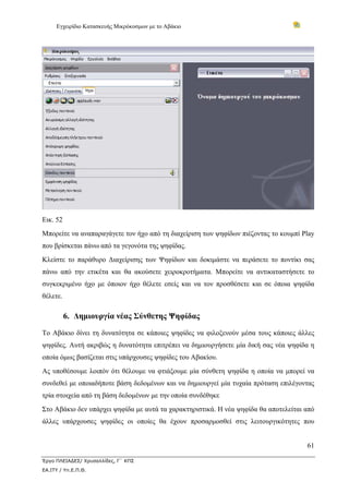 Εγχειρίδιο Κατασκευής Μικρόκοσμων με το Αβάκιο
61
Έργο ΠΛΕΙΑΔΕΣ/ Χρυσαλλίδες, Γ΄ ΚΠΣ
ΕΑ.ΙΤΥ / Υπ.Ε.Π.Θ.
Εικ. 52
Μπορείτε να αναπαραγάγετε τον ήχο από τη διαχείριση των ψηφίδων πιέζοντας το κουμπί Play
που βρίσκεται πάνω από τα γεγονότα της ψηφίδας.
Κλείστε το παράθυρο Διαχείρισης των Ψηφίδων και δοκιμάστε να περάσετε το ποντίκι σας
πάνω από την ετικέτα και θα ακούσετε χειροκροτήματα. Μπορείτε να αντικαταστήσετε το
συγκεκριμένο ήχο με όποιον ήχο θέλετε εσείς και να τον προσθέσετε και σε όποια ψηφίδα
θέλετε.
6. Δημιουργία νέας Σύνθετης Ψηφίδας
Το Αβάκιο δίνει τη δυνατότητα σε κάποιες ψηφίδες να φιλοξενούν μέσα τους κάποιες άλλες
ψηφίδες. Αυτή ακριβώς η δυνατότητα επιτρέπει να δημιουργήσετε μία δική σας νέα ψηφίδα η
οποία όμως βασίζεται στις υπάρχουσες ψηφίδες του Αβακίου.
Ας υποθέσουμε λοιπόν ότι θέλουμε να φτιάξουμε μία σύνθετη ψηφίδα η οποία να μπορεί να
συνδεθεί με οποιαδήποτε βάση δεδομένων και να δημιουργεί μία τυχαία πρόταση επιλέγοντας
τρία στοιχεία από τη βάση δεδομένων με την οποία συνδέθηκε
Στο Αβάκιο δεν υπάρχει ψηφίδα με αυτά τα χαρακτηριστικά. Η νέα ψηφίδα θα αποτελείται από
άλλες υπάρχουσες ψηφίδες οι οποίες θα έχουν προσαρμοσθεί στις λειτουργικότητες που
 