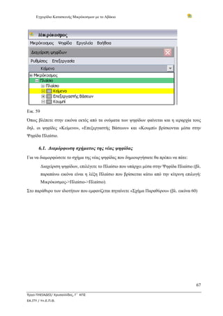 Εγχειρίδιο Κατασκευής Μικρόκοσμων με το Αβάκιο
67
Έργο ΠΛΕΙΑΔΕΣ/ Χρυσαλλίδες, Γ΄ ΚΠΣ
ΕΑ.ΙΤΥ / Υπ.Ε.Π.Θ.
Εικ. 59
Όπως βλέπετε στην εικόνα εκτός από τα ονόματα των ψηφίδων φαίνεται και η ιεραρχία τους
δηλ. οι ψηφίδες «Κείμενο», «Επεξεργαστής Βάσεων» και «Κουμπί» βρίσκονται μέσα στην
Ψηφίδα Πλαίσιο.
6.1. Διαμόρφωση σχήματος της νέας ψηφίδας
Για να διαμορφώσετε το σχήμα της νέας ψηφίδας που δημιουργήσατε θα πρέπει να πάτε:
Διαχείριση ψηφίδων, επιλέγετε το Πλαίσιο που υπάρχει μέσα στην Ψηφίδα Πλαίσιο (βλ.
παραπάνω εικόνα είναι η λέξη Πλαίσιο που βρίσκεται κάτω από την κίτρινη επιλογή:
Μικρόκοσμος->Πλαίσιο->Πλαίσιο).
Στο παράθυρο των ιδιοτήτων που εμφανίζεται πηγαίνετε «Σχήμα Παραθύρου» (βλ. εικόνα 60)
 
