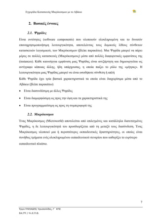 Εγχειρίδιο Κατασκευής Μικρόκοσμων με το Αβάκιο
7
Έργο ΠΛΕΙΑΔΕΣ/ Χρυσαλλίδες, Γ΄ ΚΠΣ
ΕΑ.ΙΤΥ / Υπ.Ε.Π.Θ.
2. Βασικές έννοιες
2.1. Ψηφίδες
Είναι οντότητες (software components) που υλοποιούν ολοκληρωμένη και το δυνατόν
επαναχρησιμοποιήσιμη λειτουργικότητα, αποτελώντας τους δομικούς λίθους σύνθετων
κατασκευών λογισμικού, των Μικρόκοσμων (βλέπε παρακάτω). Μια Ψηφίδα μπορεί να πάρει
μέρος σε πολλές κατασκευές (Μικρόκοσμους) μέσα από πολλές διαφορετικές εμφανίσεις της
(instances). Κάθε καινούργια εμφάνιση μιας Ψηφίδας είναι ανεξάρτητη και δημιουργείται ως
αντίγραφο κάποιας άλλης, ήδη υπάρχουσας, η οποία παίζει το ρόλο της «μήτρας». Η
λειτουργικότητα μιας Ψηφίδας μπορεί να είναι οσοδήποτε σύνθετη ή απλή
Κάθε Ψηφίδα έχει τρία βασικά χαρακτηριστικά τα οποία είναι διαχειρίσιμα μέσα από το
Αβάκιο (βλέπε παρακάτω):
• Είναι διασυνδέσιμη με άλλες Ψηφίδες
• Είναι διαμορφώσιμη ως προς την όψη και τα χαρακτηριστικά της
• Είναι προγραμματίσιμη ως προς τη συμπεριφορά της
2.2. Μικρόκοσμοι
Ένας Μικρόκοσμος (Microworld) αποτελείται από επιλεγμένες και κατάλληλα διατεταγμένες
Ψηφίδες, η δε λειτουργικότητά του προσδιορίζεται από τη μεταξύ τους διασύνδεση. Ένας
Μικρόκοσμος υλοποιεί μια ή περισσότερες εκπαιδευτικές δραστηριότητες, οι οποίες είναι
συνήθως τμήματα ενός ολοκληρωμένου εκπαιδευτικού σεναρίου που καθορίζει το ευρύτερο
εκπαιδευτικό πλαίσιο.
 
