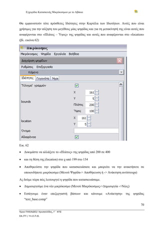 Εγχειρίδιο Κατασκευής Μικρόκοσμων με το Αβάκιο
70
Έργο ΠΛΕΙΑΔΕΣ/ Χρυσαλλίδες, Γ΄ ΚΠΣ
ΕΑ.ΙΤΥ / Υπ.Ε.Π.Θ.
Θα εμφανιστούν τότε πρόσθετες Ιδιότητες στην Καρτέλα των Ιδιοτήτων. Αυτές που είναι
χρήσιμες για την αύξηση του μεγέθους μίας ψηφίδας και για τη μετακίνησή της είναι αυτές που
αναφέρονται στο «Πλάτος – Ύψος» της ψηφίδας και αυτές που αναφέρονται στο «location»
(βλ. εικόνα 62)
Εικ. 62
• Δοκιμάστε να αλλάξετε το «Πλάτος» της ψηφίδας από 200 σε 400
• και τη θέση της (location) στο χ από 199 στο 134
• Αποθηκεύστε την ψηφίδα που κατασκευάσατε και μπορείτε να την ανακτήσετε σε
οποιονδήποτε μικρόκοσμο (Μενού Ψηφίδα-> Αποθήκευση ή -> Ανάκτηση αντίστοιχα)
Ας δούμε τώρα πώς λειτουργεί η ψηφίδα που κατασκευάσαμε.
• Δημιουργούμε ένα νέο μικρόκοσμο (Μενού Μικρόκοσμος->Δημιουργία ->Νέος)
• Εισάγουμε έναν επεξεργαστή βάσεων και κάνουμε «Ανάκτηση» της ψηφίδας
“text_base.comp”
 