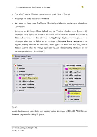 Εγχειρίδιο Κατασκευής Μικρόκοσμων με το Αβάκιο
71
Έργο ΠΛΕΙΑΔΕΣ/ Χρυσαλλίδες, Γ΄ ΚΠΣ
ΕΑ.ΙΤΥ / Υπ.Ε.Π.Θ.
• Στον «Επεξεργαστή Βάσεων» πηγαίνουμε στο μενού Βάση -> άνοιγμα.
• Ανοίγουμε την βάση δεδομένων: “word.cdb”
• Ανοίγουμε τον Διαχειριστή Συνδέσμων (Μενού «Εργαλεία» του μικρόκοσμου «Διαχείριση
Συνδέσμων»
• Συνδέουμε το Σύνδεσμο «Βάση Δεδομένων» της Ψηφίδας «Επεξεργαστής Βάσεων» (Ο
σύνδεσμος αυτός βρίσκεται κάτω από τη «Βάση Δεδομένων» της ψηφίδας Επεξεργαστής
Βάσεων. Κάνετε κλικ στο Σταυρό δίπλα στη λέξη Βάση δεδομένων για να εμφανιστούν οι
σύνδεσμοι κάτω από τη λέξη) με το σύνδεσμο «Εισαγωγή Βάσης Δεδομένων» της
ψηφίδας «Βάση Κείμενο» (ο Σύνδεσμος αυτός βρίσκεται κάτω από τον Επεξεργαστή
Βάσεων (κάνετε κλικ στο σταυρό πριν από τη λέξη «Επεξεργαστής Βάσεων» αν δεν
φαίνεται ο σύνδεσμος) (βλ. εικόνα 63).
Εικ. 63
Μόλις ολοκληρώσετε τη σύνδεση των ψηφίδων πιέστε το κουμπί «ΕΠΙΛΕΞΕ ΛΕΞΕΙΣ» που
βρίσκεται στην ψηφίδα «Βάση-Κείμενο».
 