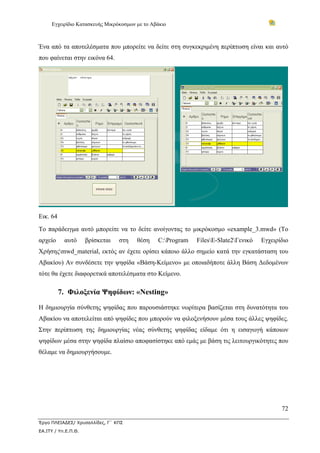 Εγχειρίδιο Κατασκευής Μικρόκοσμων με το Αβάκιο
72
Έργο ΠΛΕΙΑΔΕΣ/ Χρυσαλλίδες, Γ΄ ΚΠΣ
ΕΑ.ΙΤΥ / Υπ.Ε.Π.Θ.
Ένα από τα αποτελέσματα που μπορείτε να δείτε στη συγκεκριμένη περίπτωση είναι και αυτό
που φαίνεται στην εικόνα 64.
Εικ. 64
Το παράδειγμα αυτό μπορείτε να το δείτε ανοίγοντας το μικρόκοσμο «example_3.mwd» (Το
αρχείο αυτό βρίσκεται στη θέση C:Program FilesE-Slate2Γενικό Εγχειρίδιο
Χρήσηςmwd_material, εκτός αν έχετε ορίσει κάποιο άλλο σημείο κατά την εγκατάσταση του
Αβακίου) Αν συνδέσετε την ψηφίδα «Βάση-Κείμενο» με οποιαδήποτε άλλη Βάση Δεδομένων
τότε θα έχετε διαφορετικά αποτελέσματα στο Κείμενο.
7. Φιλοξενία Ψηφίδων: «Nesting»
Η δημιουργία σύνθετης ψηφίδας που παρουσιάστηκε νωρίτερα βασίζεται στη δυνατότητα του
Αβακίου να αποτελείται από ψηφίδες που μπορούν να φιλοξενήσουν μέσα τους άλλες ψηφίδες.
Στην περίπτωση της δημιουργίας νέας σύνθετης ψηφίδας είδαμε ότι η εισαγωγή κάποιων
ψηφίδων μέσα στην ψηφίδα πλαίσιο αποφασίστηκε από εμάς με βάση τις λειτουργικότητες που
θέλαμε να δημιουργήσουμε.
 