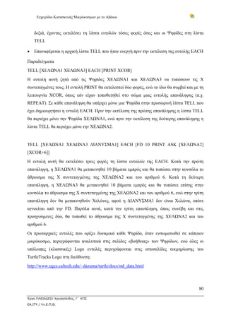 Εγχειρίδιο Κατασκευής Μικρόκοσμων με το Αβάκιο
80
Έργο ΠΛΕΙΑΔΕΣ/ Χρυσαλλίδες, Γ΄ ΚΠΣ
ΕΑ.ΙΤΥ / Υπ.Ε.Π.Θ.
δεξιά, έχοντας εκτελέσει τη λίστα εντολών τόσες φορές όσες και οι Ψηφίδες στη λίστα
TELL
• Επαναφέρεται η αρχική λίστα TELL που ήταν ενεργή πριν την εκτέλεση της εντολής EACH
Παραδείγματα
TELL [ΧΕΛΩΝΑ1 ΧΕΛΩΝΑ3] EACH [PRINT XCOR]
Η εντολή αυτή ζητά από τις Ψηφίδες ΧΕΛΩΝΑ1 και ΧΕΛΩΝΑ3 να τυπώσουν τις X
συντεταγμένες τους. Η εντολή PRINT θα εκτελεστεί δύο φορές, ενώ το ίδιο θα συμβεί και με τη
λειτουργία XCOR, όπως εάν είχαν τοποθετηθεί στο σώμα μιας εντολής επανάληψης (π.χ.
REPEAT). Σε κάθε επανάληψη θα υπάρχει μόνο μια Ψηφίδα στην προσωρινή λίστα TELL που
έχει δημιουργήσει η εντολή EACH. Πριν την εκτέλεση της πρώτης επανάληψης η λίστα TELL
θα περιέχει μόνο την Ψηφίδα ΧΕΛΩΝΑ1, ενώ πριν την εκτέλεση της δεύτερης επανάληψης η
λίστα TELL θα περιέχει μόνο την ΧΕΛΩΝΑ2.
TELL [ΧΕΛΩΝΑ1 ΧΕΛΩΝΑ3 ΔΙΑΝΥΣΜΑ1] EACH [FD 10 PRINT ASK [ΧΕΛΩΝΑ2]
[XCOR+6]]
Η εντολή αυτή θα εκτελέσει τρεις φορές τη λίστα εντολών της EACH. Κατά την πρώτη
επανάληψη, η ΧΕΛΩΝΑ1 θα μετακινηθεί 10 βήματα εμπρός και θα τυπώσει στην κονσόλα το
άθροισμα της Χ συντεταγμένης της ΧΕΛΩΝΑ2 και του αριθμού 6. Κατά τη δεύτερη
επανάληψη, η ΧΕΛΩΝΑ3 θα μετακινηθεί 10 βήματα εμπρός και θα τυπώσει επίσης στην
κονσόλα το άθροισμα της Χ συντεταγμένης της ΧΕΛΩΝΑ2 και του αριθμού 6, ενώ στην τρίτη
επανάληψη δεν θα μετακινηθούν Χελώνες, αφού η ΔΙΑΝΥΣΜΑ1 δεν είναι Χελώνα, οπότε
αγνοείται από την FD. Παρόλα αυτά, κατά την τρίτη επανάληψη, όπως συνέβη και στις
προηγούμενες δύο, θα τυπωθεί το άθροισμα της Χ συντεταγμένης της ΧΕΛΩΝΑ2 και του
αριθμού 6.
Οι πρωταρχικές εντολές που ορίζει δυναμικά κάθε Ψηφίδα, όταν ενσωματωθεί σε κάποιον
μικρόκοσμο, περιγράφονται αναλυτικά στις σελίδες «βοήθειας» των Ψηφίδων, ενώ όλες οι
υπόλοιπες (κλασσικές) Logo εντολές περιγράφονται στις ιστοσελίδες τεκμηρίωσης του
TurtleTracks Logo στη διεύθυνση:
http://www.ugcs.caltech.edu/~dazuma/turtle/docs/std_data.html
 