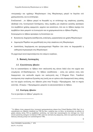 Εγχειρίδιο Κατασκευής Μικρόκοσμων με το Αβάκιο
9
Έργο ΠΛΕΙΑΔΕΣ/ Χρυσαλλίδες, Γ΄ ΚΠΣ
ΕΑ.ΙΤΥ / Υπ.Ε.Π.Θ.
«συγγραφής» και «χρήσης» Μικρόκοσμων: ένας Μικρόκοσμος μπορεί να δομείται ενώ
χρησιμοποιείται, και το αντίστροφο.
Εναλλακτικά: ...το Αβάκιο μπορεί να θεωρηθεί ως το αντίστοιχο της επιφάνειας εργασίας
(desktop) ενός Λειτουργικού Συστήματος: όπως ακριβώς μια επιφάνεια εργασίας προσφέρει
ένα περιβάλλον χρήσης εφαρμογών, αρχείων και καταλόγων, έτσι και το Αβάκιο παρέχει ένα
περιβάλλον όπου μπορούν να λειτουργούν και να χρησιμοποιούνται οι Αβάκιο-Ψηφίδες.
Συγκεκριμένα το Αβάκιο προσφέρει τη δυνατότητα για:
• Κατασκευή, διαχείριση (αποθήκευση, ανάκληση, μορφοποίηση) και χρήση Μικρόκοσμων
• Δημιουργία Ψηφίδων και χωροθέτησή τους στην επιφάνεια ενός Μικρόκοσμου
• Διασύνδεση, διαμόρφωση και προγραμματισμό Ψηφίδων έτσι ώστε να διαμορφωθεί η
επιθυμητή συμπεριφορά ενός Μικρόκοσμου
Οι μηχανισμοί αυτοί παρουσιάζονται στο επόμενο κεφάλαιο.
3. Βασικές Λειτουργίες
3.1. Εγκατάσταση Αβακίου
Για να εγκαταστήσετε το Αβάκιο στον υπολογιστή σας κάνετε διπλό κλικ στο αρχείο που
ονομάζεται «E-SlateSetup.exe». Το Αβάκιο εγκαθίσταται – εκτός και ορίσετε εσείς κάτι
διαφορετικό- στο ακόλουθο σημείο του υπολογιστή σας: C:Program Files. Τοποθετεί
συντόμευση στην επιφάνεια Εργασίας σας (εκτός και αν ορίσετε κάτι διαφορετικό) όπως επίσης
και ένα αρχείο εκτέλεσης του Αβακίου μέσα στην Έναρξη ->Προγράμματα. Από το σημείο
αυτό δηλ. «Έναρξη -> Προγράμματα» μπορείτε να απεγκαταστήσετε το Αβάκιο.
3.2. Εκκίνηση Αβακίου
Για να ξεκινήσει το Αβάκιο1
μπορείτε να:
1
Το Αβάκιο, όντας εφαρμογή Java, λειτουργεί χρησιμοποιώντας κάποια Java Virtual Machine (VM). Παρ’ ότι η
εγκατάσταση του Αβακίου εγκαθιστά την VM της Sun, ο χρήστης έχει, αν θέλει, τη δυνατότητα να επιλέξει τη
χρήση κάποιας άλλης VM ως περιβάλλον εκτέλεσης, την οποία έχει εγκαταστημένη στο σύστημά του. Αυτό
γίνεται κρατώντας πατημένο το πλήκτρο CTRL κατά την εκκίνηση της εφαρμογής, οπότε και εμφανίζεται σχετικός
διάλογος επιλογής μεταξύ των εγκαταστημένων VMs.
 