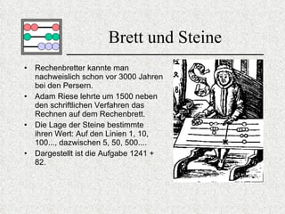 Brett und Steine Rechenbretter kannte man nachweislich schon vor 3000 Jahren bei den Persern.  Adam Riese lehrte um 1500 neben den schriftlichen Verfahren das Rechnen auf dem Rechenbrett.  Die Lage der Steine bestimmte ihren Wert: Auf den Linien 1, 10, 100..., dazwischen 5, 50, 500....  Dargestellt ist die Aufgabe 1241 + 82. 