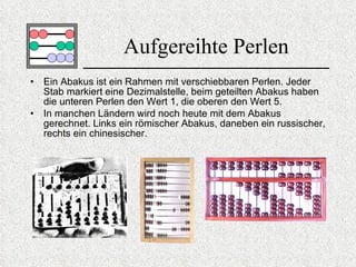 Aufgereihte Perlen Ein Abakus ist ein Rahmen mit verschiebbaren Perlen. Jeder Stab markiert eine Dezimalstelle, beim geteilten Abakus haben die unteren Perlen den Wert 1, die oberen den Wert 5. In manchen Ländern wird noch heute mit dem Abakus gerechnet. Links ein römischer Abakus, daneben ein russischer ,  rechts ein chinesischer.   