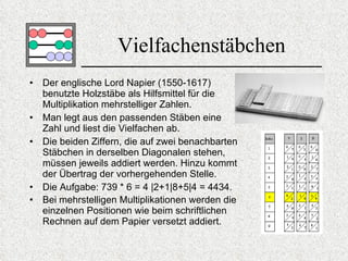 Vielfachenstäbchen Der englische Lord Napier (1550-1617) benutzte Holzstäbe als Hilfsmittel für die Multiplikation mehrstelliger Zahlen. Man legt aus den passenden Stäben eine Zahl und liest  die Vielfachen ab .  Die beiden Ziffern, die auf zwei benachbarten Stäbchen in derselben Diagonalen stehen, müssen jeweils addiert werden. Hinzu kommt der Übertrag der vorhergehenden Stelle.  Die Aufgabe: 739 * 6 = 4 |2+1|8+5|4 = 4434. Bei mehrstelligen Multiplikationen werden die einzelnen Positionen wie beim schriftlichen Rechnen auf dem Papier versetzt addiert.   