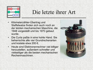 Die letzte ihrer Art Kilometerzähler-Übertrag und Staffelwalze finden sich auch noch an der letzten mechanischen Maschine, die 1948 vorgestellt und bis 1970 gebaut wurde. Die Curta paßte in eine hohle Hand. Sie beherrschte alle vier Grundrechenarten und kostete etwa  200 € . Heute sind Elektronenrechner viel billiger herzustellen, außerdem schneller und vielseitiger als die besten mechanischen Rechenmaschinen. 