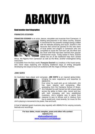 ABAKUYA
Band member short biographies

FRANCOIS ESSINDI

FRANCOIS ESSINDI is an actor, dancer, storyteller and musician from Cameroon. A
                                  leading percussionist in his native country, Essindi
                                  is renowned for his powerful onstage energy crafted
                                  with his delicate phrasing and touch. Essindi is the
                                  recourse that cannot be ignored for the new wave
                                  of local artists and singers in Cameroon who are
                                  compelled to reuse the Tam-tam call, the Mvet and
                                  the Snail shell that had been banned from popular
                                  Cameroonian music. Today based in Paris, Essindi
                                  refines the art of the traditional harp from central
Africa, the Ngomo from Cameroon as well as the Mvet, another endangered string
instrument.
A storyteller from the Bulu world, François Essindi is a creative in the truest sense,
who never stops exploring and studying traditional ways of writing alongside
developing new ways to touch an audience with the magic of African rhythms.


JIMI SOFO

An Australian bass player and composer, JIMI SOFO is an inspired globe-trotter,
                                   bringing his ears, experience and expertise to
                                   ABAKUYA.
                                   Ever since he could pick up an instrument, Jimi
                                   has been playing and composing. After
                                   graduating from the Canberra School of Music,
                                   Jimi followed his well trained but still unique pulse
                                   across the globe to listen, play, record and tour
                                   with both emerging and very established
                                   musicians. Jimi’s projects vary in genre from
                                   classical to jazz to African and in medium from
                                   live to studio and, most recently, for music for film.
Jimi’s playing is renowned to be poetic, free and lucid.

A host of talented guest musicians play regularly with ABAKUYA for varying concerts,
festivals and recordings.

          For tour dates, music samples, press and other info contact
                                     ABAKUYA
                            abakuya@gmail.com
                          www.myspace.com/abakuya
 