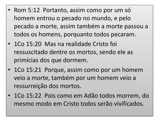 • Rom 5:12 Portanto, assim como por um só
homem entrou o pecado no mundo, e pelo
pecado a morte, assim também a morte passou a
todos os homens, porquanto todos pecaram.
• 1Co 15:20 Mas na realidade Cristo foi
ressuscitado dentre os mortos, sendo ele as
primícias dos que dormem.
• 1Co 15:21 Porque, assim como por um homem
veio a morte, também por um homem veio a
ressurreição dos mortos.
• 1Co 15:22 Pois como em Adão todos morrem, do
mesmo modo em Cristo todos serão vivificados.
 