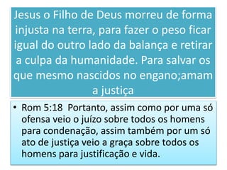 Jesus o Filho de Deus morreu de forma
injusta na terra, para fazer o peso ficar
igual do outro lado da balança e retirar
a culpa da humanidade. Para salvar os
que mesmo nascidos no engano;amam
a justiça
• Rom 5:18 Portanto, assim como por uma só
ofensa veio o juízo sobre todos os homens
para condenação, assim também por um só
ato de justiça veio a graça sobre todos os
homens para justificação e vida.
 