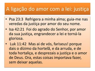 A ligação do amor com a lei: justiça
• Psa 23:3 Refrigera a minha alma; guia-me nas
veredas da justiça por amor do seu nome.
• Isa 42:21 Foi do agrado do Senhor, por amor
da sua justiça, engrandecer a lei e torná-la
gloriosa.
• Luk 11:42 Mas ai de vós, fariseus! porque
dais o dízimo da hortelã, e da arruda, e de
toda hortaliça, e desprezais a justiça e o amor
de Deus. Ora, estas coisas importava fazer,
sem deixar aquelas.
 