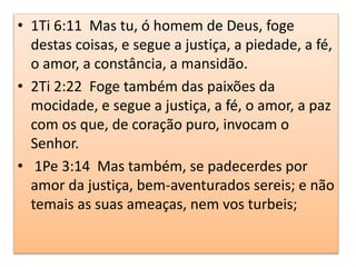 • 1Ti 6:11 Mas tu, ó homem de Deus, foge
destas coisas, e segue a justiça, a piedade, a fé,
o amor, a constância, a mansidão.
• 2Ti 2:22 Foge também das paixões da
mocidade, e segue a justiça, a fé, o amor, a paz
com os que, de coração puro, invocam o
Senhor.
• 1Pe 3:14 Mas também, se padecerdes por
amor da justiça, bem-aventurados sereis; e não
temais as suas ameaças, nem vos turbeis;
 