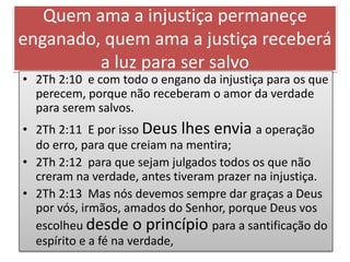 Quem ama a injustiça permaneçe
enganado, quem ama a justiça receberá
a luz para ser salvo
• 2Th 2:10 e com todo o engano da injustiça para os que
perecem, porque não receberam o amor da verdade
para serem salvos.
• 2Th 2:11 E por isso Deus lhes envia a operação
do erro, para que creiam na mentira;
• 2Th 2:12 para que sejam julgados todos os que não
creram na verdade, antes tiveram prazer na injustiça.
• 2Th 2:13 Mas nós devemos sempre dar graças a Deus
por vós, irmãos, amados do Senhor, porque Deus vos
escolheu desde o princípio para a santificação do
espírito e a fé na verdade,
 