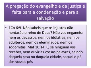 A pregação do evangelho e da justiça é
feita para a condenação e para a
salvação
• 1Co 6:9 Não sabeis que os injustos não
herdarão o reino de Deus? Não vos enganeis:
nem os devassos, nem os idólatras, nem os
adúlteros, nem os efeminados, nem os
sodomitas, Mat 10:14 E, se ninguém vos
receber, nem ouvir as vossas palavras, saindo
daquela casa ou daquela cidade, sacudi o pó
dos vossos pés
 