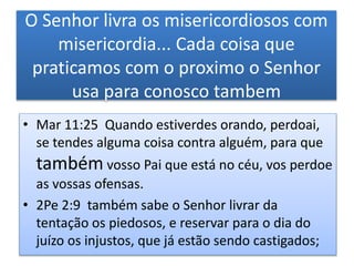 O Senhor livra os misericordiosos com
misericordia... Cada coisa que
praticamos com o proximo o Senhor
usa para conosco tambem
• Mar 11:25 Quando estiverdes orando, perdoai,
se tendes alguma coisa contra alguém, para que
também vosso Pai que está no céu, vos perdoe
as vossas ofensas.
• 2Pe 2:9 também sabe o Senhor livrar da
tentação os piedosos, e reservar para o dia do
juízo os injustos, que já estão sendo castigados;
 