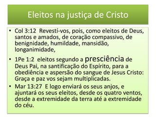 Eleitos na justiça de Cristo
• Col 3:12 Revestí-vos, pois, como eleitos de Deus,
santos e amados, de coração compassivo, de
benignidade, humildade, mansidão,
longanimidade,
• 1Pe 1:2 eleitos segundo a presciência de
Deus Pai, na santificação do Espírito, para a
obediência e aspersão do sangue de Jesus Cristo:
Graça e paz vos sejam multiplicadas.
• Mar 13:27 E logo enviará os seus anjos, e
ajuntará os seus eleitos, desde os quatro ventos,
desde a extremidade da terra até a extremidade
do céu.
 