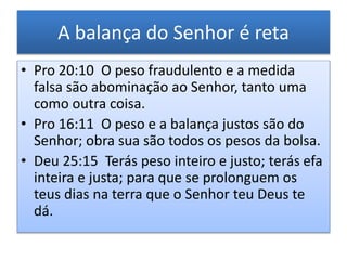 • Pro 20:10 O peso fraudulento e a medida
falsa são abominação ao Senhor, tanto uma
como outra coisa.
• Pro 16:11 O peso e a balança justos são do
Senhor; obra sua são todos os pesos da bolsa.
• Deu 25:15 Terás peso inteiro e justo; terás efa
inteira e justa; para que se prolonguem os
teus dias na terra que o Senhor teu Deus te
dá.
A balança do Senhor é reta
 