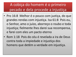 A cobiça do homem é o primeiro
pecado e dela procede a injustiça
• Pro 16:8 Melhor é o pouco com justiça, do que
grandes rendas com injustiça. Isa 61:8 Pois eu,
o Senhor, amo o juízo, aborreço o roubo e toda
injustiça; fielmente lhes darei sua recompensa,
e farei com eles um pacto eterno
• Rom 1:18 Pois do céu é revelada a ira de Deus
contra toda a impiedade e injustiça dos
homens que detêm a verdade em injustiça.
 