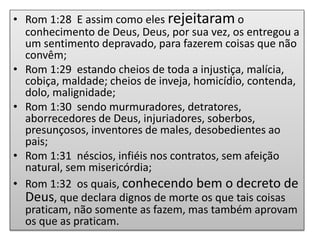 • Rom 1:28 E assim como eles rejeitaram o
conhecimento de Deus, Deus, por sua vez, os entregou a
um sentimento depravado, para fazerem coisas que não
convêm;
• Rom 1:29 estando cheios de toda a injustiça, malícia,
cobiça, maldade; cheios de inveja, homicídio, contenda,
dolo, malignidade;
• Rom 1:30 sendo murmuradores, detratores,
aborrecedores de Deus, injuriadores, soberbos,
presunçosos, inventores de males, desobedientes ao
pais;
• Rom 1:31 néscios, infiéis nos contratos, sem afeição
natural, sem misericórdia;
• Rom 1:32 os quais, conhecendo bem o decreto de
Deus, que declara dignos de morte os que tais coisas
praticam, não somente as fazem, mas também aprovam
os que as praticam.
 