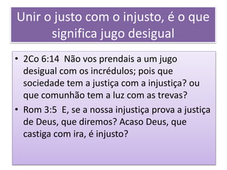 Unir o justo com o injusto, é o que
significa jugo desigual
• 2Co 6:14 Não vos prendais a um jugo
desigual com os incrédulos; pois que
sociedade tem a justiça com a injustiça? ou
que comunhão tem a luz com as trevas?
• Rom 3:5 E, se a nossa injustiça prova a justiça
de Deus, que diremos? Acaso Deus, que
castiga com ira, é injusto?
 