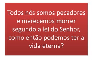 Todos nós somos pecadores
e merecemos morrer
segundo a lei do Senhor,
como então podemos ter a
vida eterna?
 