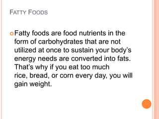 FATTY FOODS


 Fatty foods are food nutrients in the
 form of carbohydrates that are not
 utilized at once to sustain your body’s
 energy needs are converted into fats.
 That’s why if you eat too much
 rice, bread, or corn every day, you will
 gain weight.
 