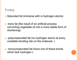 TYPES:
   Saturated fat (immerse with is hydrogen atoms)

    trans fat (the result of an artificial process
    converting vegetable oil into a more stable form of
    shortening)

   polyunsaturated fat (no hydrogen atoms at every
    available bonding site on the molecule. )

   monounsaturated fat (have one of these bonds
    which lack hydrogen.)
 