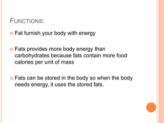 FUNCTIONS:
   Fat furnish your body with energy

   Fats provides more body energy than
    carbohydrates because fats contain more food
    calories per unit of mass

   Fats can be stored in the body so when the body
    needs energy, it uses the stored fats.
 