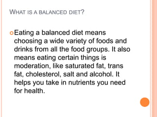 WHAT IS A BALANCED DIET?


 Eating a balanced diet means
 choosing a wide variety of foods and
 drinks from all the food groups. It also
 means eating certain things is
 moderation, like saturated fat, trans
 fat, cholesterol, salt and alcohol. It
 helps you take in nutrients you need
 for health.
 