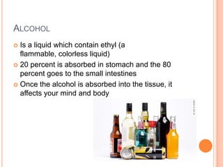 ALCOHOL
 Is a liquid which contain ethyl (a
  flammable, colorless liquid)
 20 percent is absorbed in stomach and the 80
  percent goes to the small intestines
 Once the alcohol is absorbed into the tissue, it
  affects your mind and body
 