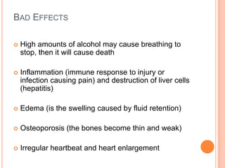 BAD EFFECTS

   High amounts of alcohol may cause breathing to
    stop, then it will cause death

   Inflammation (immune response to injury or
    infection causing pain) and destruction of liver cells
    (hepatitis)

   Edema (is the swelling caused by fluid retention)

   Osteoporosis (the bones become thin and weak)

   Irregular heartbeat and heart enlargement
 