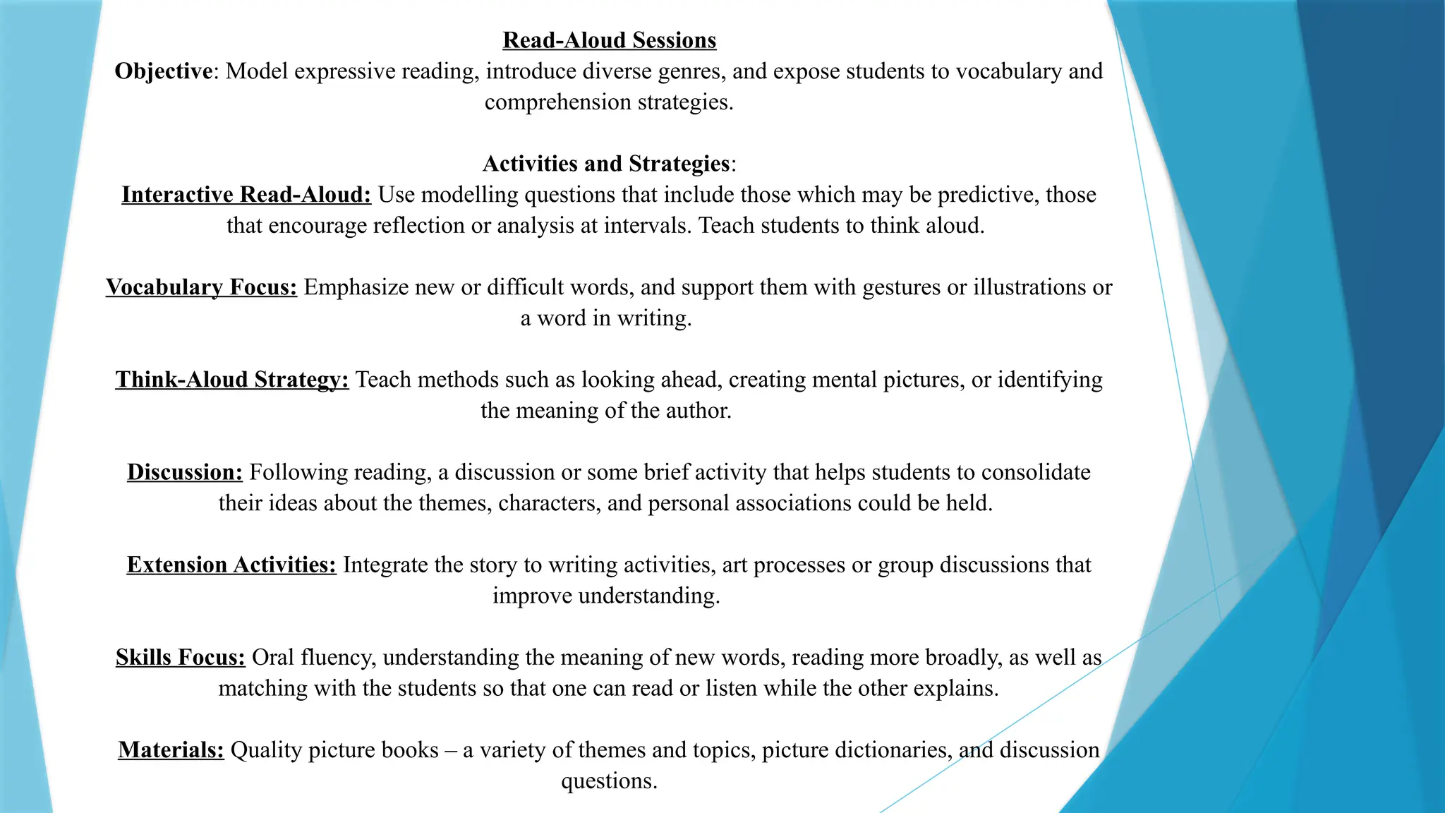 Read-Aloud Sessions
Objective: Model expressive reading, introduce diverse genres, and expose students to vocabulary and
comprehension strategies.
Activities and Strategies:
Interactive Read-Aloud: Use modelling questions that include those which may be predictive, those
that encourage reflection or analysis at intervals. Teach students to think aloud.
Vocabulary Focus: Emphasize new or difficult words, and support them with gestures or illustrations or
a word in writing.
Think-Aloud Strategy: Teach methods such as looking ahead, creating mental pictures, or identifying
the meaning of the author.
Discussion: Following reading, a discussion or some brief activity that helps students to consolidate
their ideas about the themes, characters, and personal associations could be held.
Extension Activities: Integrate the story to writing activities, art processes or group discussions that
improve understanding.
Skills Focus: Oral fluency, understanding the meaning of new words, reading more broadly, as well as
matching with the students so that one can read or listen while the other explains.
Materials: Quality picture books – a variety of themes and topics, picture dictionaries, and discussion
questions.
 