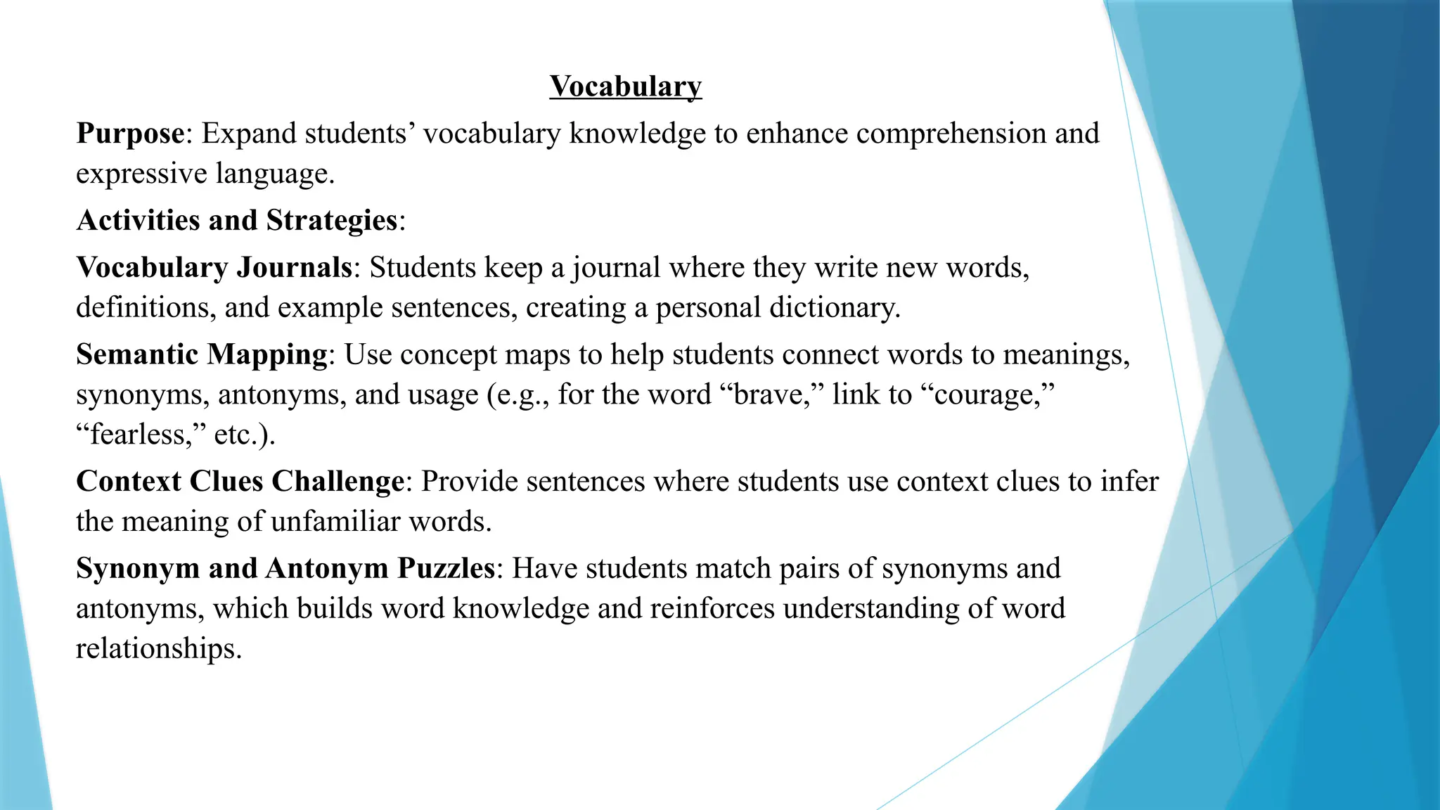 Vocabulary
Purpose: Expand students’ vocabulary knowledge to enhance comprehension and
expressive language.
Activities and Strategies:
Vocabulary Journals: Students keep a journal where they write new words,
definitions, and example sentences, creating a personal dictionary.
Semantic Mapping: Use concept maps to help students connect words to meanings,
synonyms, antonyms, and usage (e.g., for the word “brave,” link to “courage,”
“fearless,” etc.).
Context Clues Challenge: Provide sentences where students use context clues to infer
the meaning of unfamiliar words.
Synonym and Antonym Puzzles: Have students match pairs of synonyms and
antonyms, which builds word knowledge and reinforces understanding of word
relationships.
 
