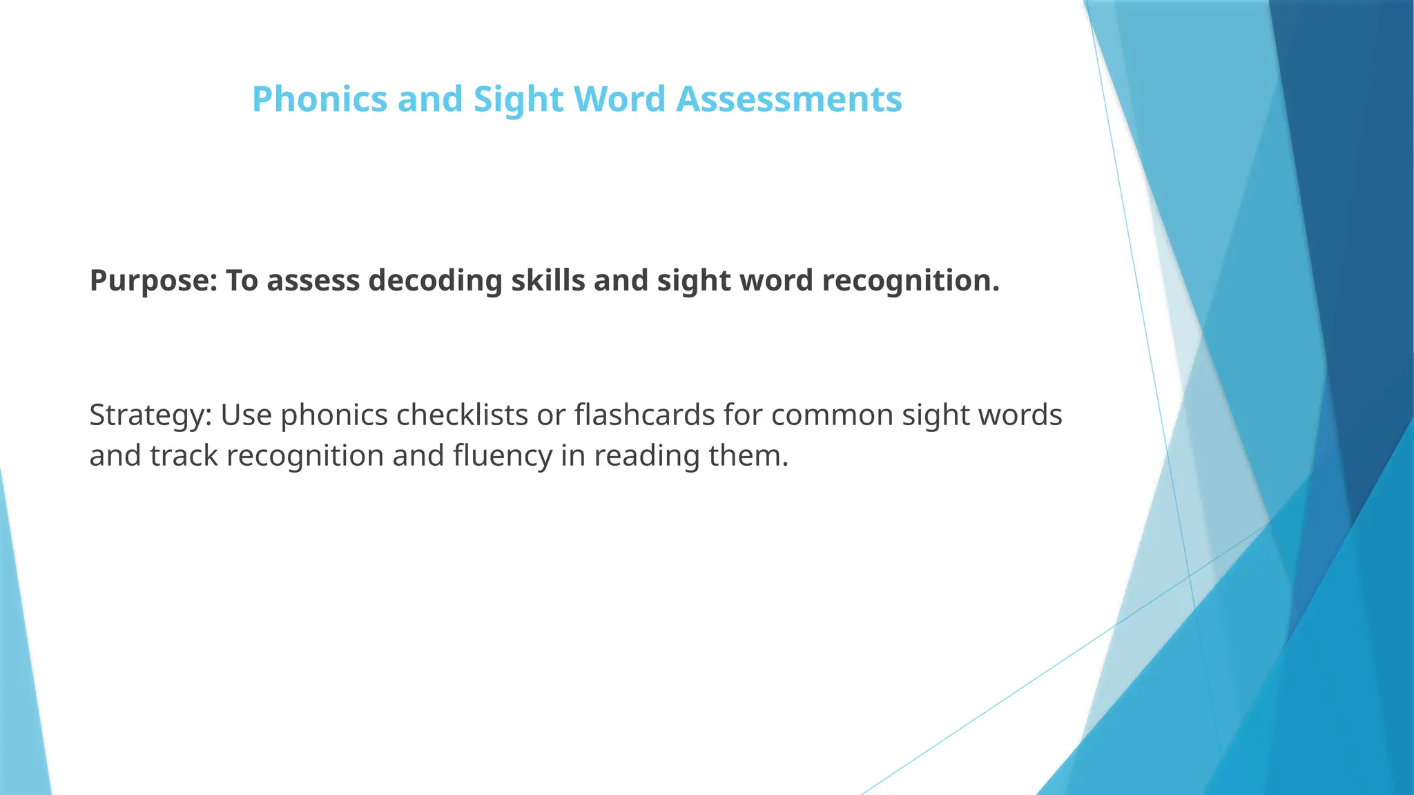 Phonics and Sight Word Assessments
Purpose: To assess decoding skills and sight word recognition.
Strategy: Use phonics checklists or flashcards for common sight words
and track recognition and fluency in reading them.
 