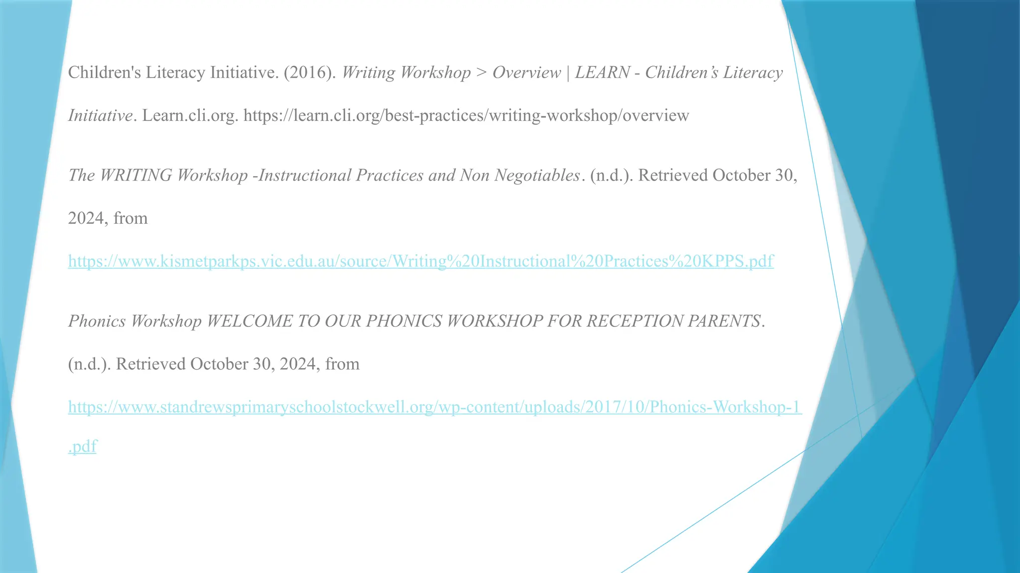 Children's Literacy Initiative. (2016). Writing Workshop > Overview | LEARN - Children’s Literacy
Initiative. Learn.cli.org. https://learn.cli.org/best-practices/writing-workshop/overview
The WRITING Workshop -Instructional Practices and Non Negotiables. (n.d.). Retrieved October 30,
2024, from
https://www.kismetparkps.vic.edu.au/source/Writing%20Instructional%20Practices%20KPPS.pdf
Phonics Workshop WELCOME TO OUR PHONICS WORKSHOP FOR RECEPTION PARENTS.
(n.d.). Retrieved October 30, 2024, from
https://www.standrewsprimaryschoolstockwell.org/wp-content/uploads/2017/10/Phonics-Workshop-1
.pdf
 