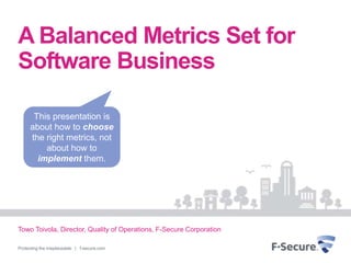 A Balanced Metrics Set for
Software Business

      This presentation is
     about how to choose
     the right metrics, not
         about how to
       implement them.




Towo Toivola, Director, Quality of Operations, F-Secure Corporation

Protecting the irreplaceable | f-secure.com
 