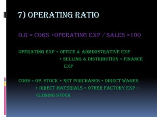 7) Operating ratio

o.R = cogs +operating exp / sales ×100

Operating exp = office & administrative exp
               + selling & distribution + finance
                 exp


Cogs = op. stock + net purchases + direct wages
      + direct materials + other factory exp –
       closing stock
 