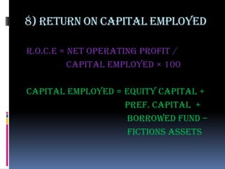 8) Return on capital employed

r.o.c.e = net operating profit /
          capital employed × 100

Capital employed = equity capital +
                   pref. capital +
                    borrowed fund –
                    fictions assets
 